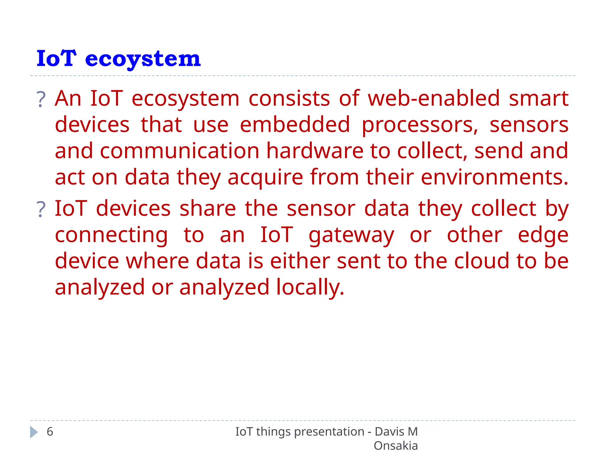 IoT ecoystem
IoT things presentation - Davis M
Onsakia
6
? An IoT ecosystem consists of web-enabled smart
devices that use embedded processors, sensors
and communication hardware to collect, send and
act on data they acquire from their environments.
? IoT devices share the sensor data they collect by
connecting to an IoT gateway or other edge
device where data is either sent to the cloud to be
analyzed or analyzed locally.
 