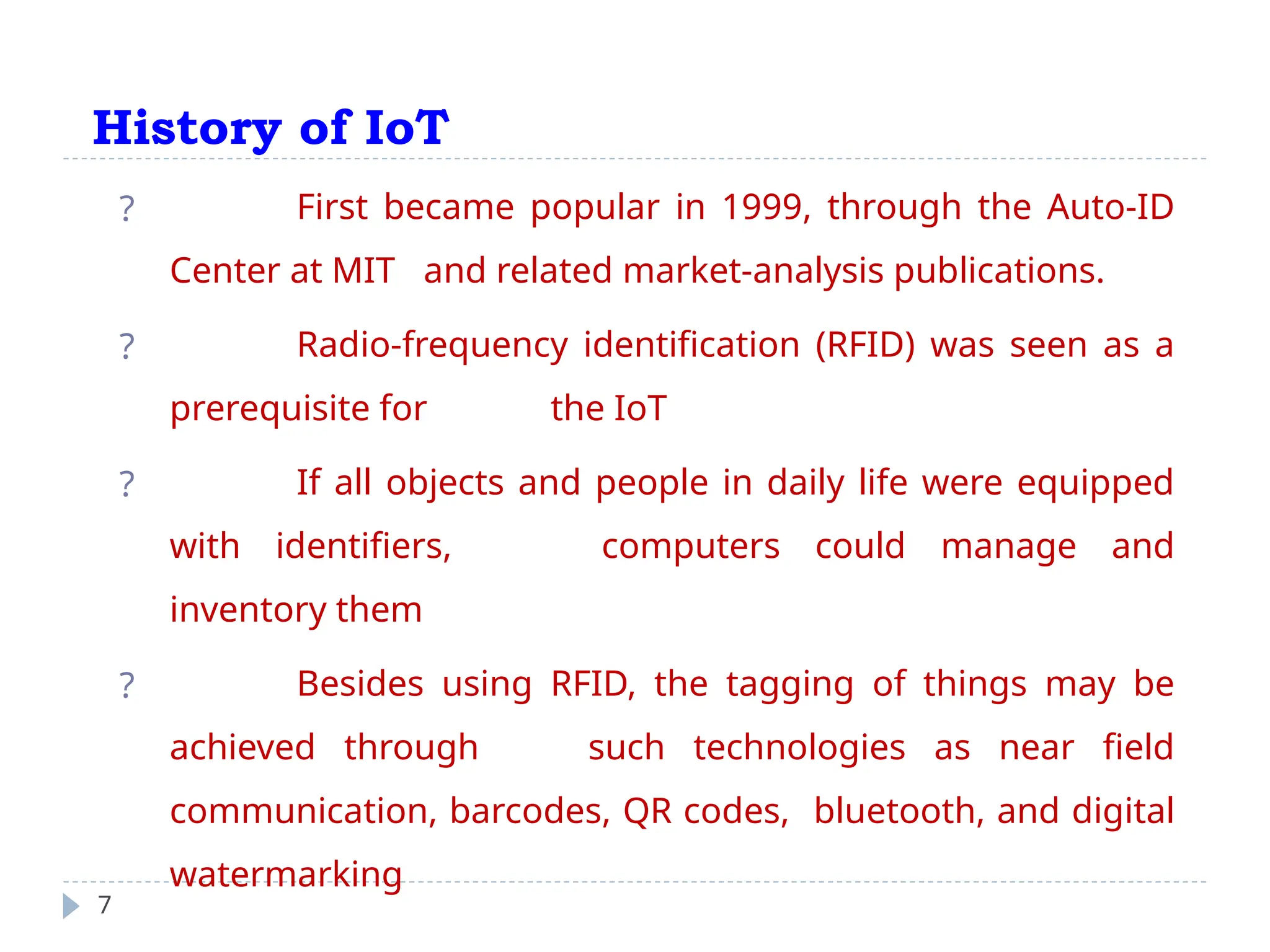 History of IoT
7
? First became popular in 1999, through the Auto-ID
Center at MIT and related market-analysis publications.
? Radio-frequency identification (RFID) was seen as a
prerequisite for the IoT
? If all objects and people in daily life were equipped
with identifiers, computers could manage and
inventory them
? Besides using RFID, the tagging of things may be
achieved through such technologies as near field
communication, barcodes, QR codes, bluetooth, and digital
watermarking
 