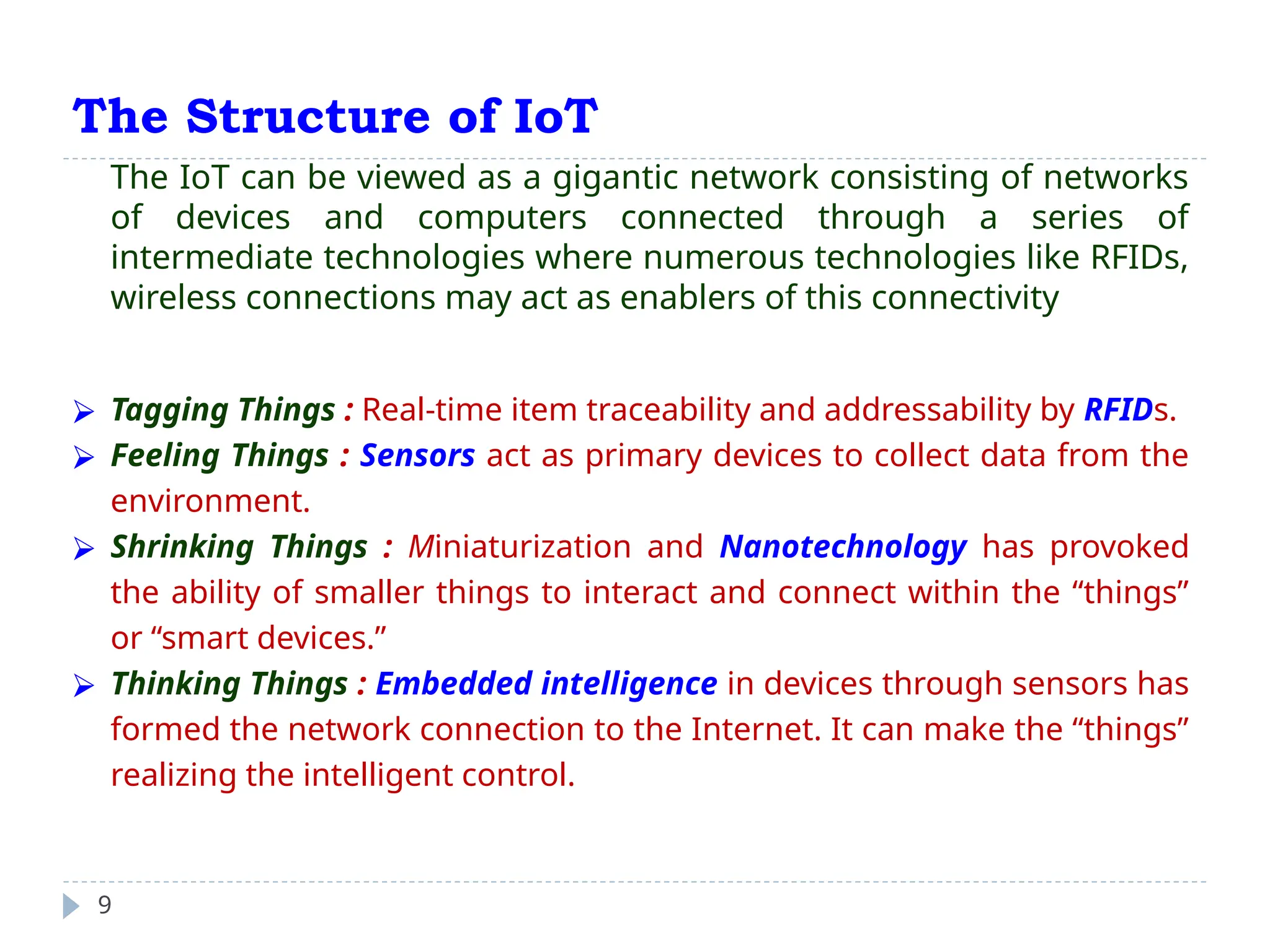 The Structure of IoT
9
The IoT can be viewed as a gigantic network consisting of networks
of devices and computers connected through a series of
intermediate technologies where numerous technologies like RFIDs,
wireless connections may act as enablers of this connectivity
⮚ Tagging Things : Real-time item traceability and addressability by RFIDs.
⮚ Feeling Things : Sensors act as primary devices to collect data from the
environment.
⮚ Shrinking Things : Miniaturization and Nanotechnology has provoked
the ability of smaller things to interact and connect within the “things”
or “smart devices.”
⮚ Thinking Things : Embedded intelligence in devices through sensors has
formed the network connection to the Internet. It can make the “things”
realizing the intelligent control.
 