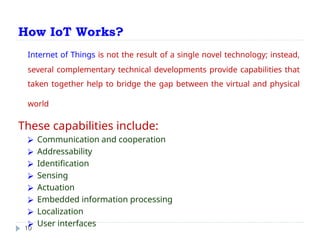 How IoT Works?
10
Internet of Things is not the result of a single novel technology; instead,
several complementary technical developments provide capabilities that
taken together help to bridge the gap between the virtual and physical
world
These capabilities include:
⮚ Communication and cooperation
⮚ Addressability
⮚ Identification
⮚ Sensing
⮚ Actuation
⮚ Embedded information processing
⮚ Localization
⮚ User interfaces
 