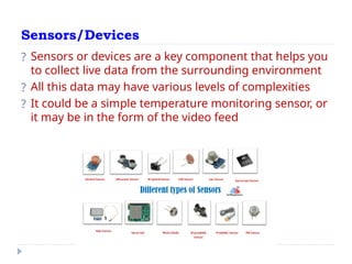 Sensors/Devices
? Sensors or devices are a key component that helps you
to collect live data from the surrounding environment
? All this data may have various levels of complexities
? It could be a simple temperature monitoring sensor, or
it may be in the form of the video feed
 