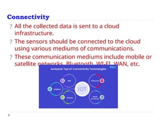 Connectivity
? All the collected data is sent to a cloud
infrastructure.
? The sensors should be connected to the cloud
using various mediums of communications.
? These communication mediums include mobile or
satellite networks, Bluetooth, WI-FI, WAN, etc.
 