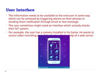 User Interface
• The information needs to be available to the end-user in some way
which can be achieved by triggering alarms on their phones or
sending them notification through email or text message.
o The user sometimes might need an interface which actively checks
their IoT system.
• For example, the user has a camera installed in his home. He wants to
access video recording and all the feeds with the help of a web server.
 