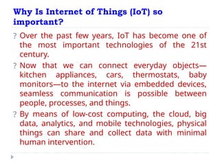 Why Is Internet of Things (IoT) so
important?
? Over the past few years, IoT has become one of
the most important technologies of the 21st
century.
? Now that we can connect everyday objects—
kitchen appliances, cars, thermostats, baby
monitors—to the internet via embedded devices,
seamless communication is possible between
people, processes, and things.
? By means of low-cost computing, the cloud, big
data, analytics, and mobile technologies, physical
things can share and collect data with minimal
human intervention.
 
