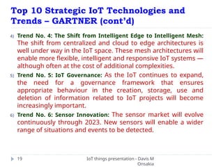 Top 10 Strategic IoT Technologies and
Trends – GARTNER (cont’d)
IoT things presentation - Davis M
Onsakia
19
4) Trend No. 4: The Shift from Intelligent Edge to Intelligent Mesh:
The shift from centralized and cloud to edge architectures is
well under way in the IoT space. These mesh architectures will
enable more flexible, intelligent and responsive IoT systems —
although often at the cost of additional complexities.
5) Trend No. 5: IoT Governance: As the IoT continues to expand,
the need for a governance framework that ensures
appropriate behaviour in the creation, storage, use and
deletion of information related to IoT projects will become
increasingly important.
6) Trend No. 6: Sensor Innovation: The sensor market will evolve
continuously through 2023. New sensors will enable a wider
range of situations and events to be detected.
 
