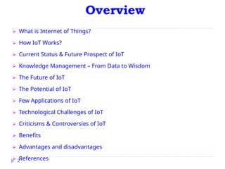Overview
2
⮚ What is Internet of Things?
⮚ How IoT Works?
⮚ Current Status & Future Prospect of IoT
⮚ Knowledge Management – From Data to Wisdom
⮚ The Future of IoT
⮚ The Potential of IoT
⮚ Few Applications of IoT
⮚ Technological Challenges of IoT
⮚ Criticisms & Controversies of IoT
⮚ Benefits
⮚ Advantages and disadvantages
⮚ References
 