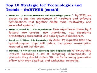 Top 10 Strategic IoT Technologies and
Trends – GARTNER (cont’d)
IoT things presentation - Davis M
Onsakia
20
7) Trend No. 7: Trusted Hardware and Operating System: ‘.. by 2023, we
expect to see the deployment of hardware and software
combinations that together create more trustworthy and
secure IoT systems…’.
8) Trend 8: Novel IoT User Experiences: User experience driven by 4
factors: new sensors, new algorithms, new experience
architectures and context, and socially aware experiences.
9) Trend No. 9: Silicon Chip Innovation: By 2023, it’s expected that new
special-purpose chips will reduce the power consumption
required to run IoT devices.
10) Trend No. 10: New Wireless Networking Technologies for IoT: IoT networking
involves balancing a set of competing requirements. In
particular they should explore 5G, the forthcoming generation
of low earth orbit satellites, and backscatter networks.
 