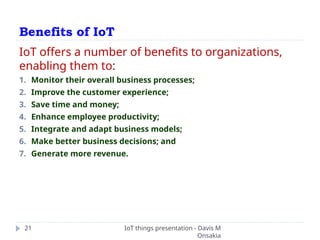 Benefits of IoT
IoT things presentation - Davis M
Onsakia
21
IoT offers a number of benefits to organizations,
enabling them to:
1. Monitor their overall business processes;
2. Improve the customer experience;
3. Save time and money;
4. Enhance employee productivity;
5. Integrate and adapt business models;
6. Make better business decisions; and
7. Generate more revenue.
 