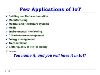 Few Applications of IoT
29
✔ Building and Home automation
✔ Manufacturing
✔ Medical and Healthcare systems
✔ Media
✔ Environmental monitoring
✔ Infrastructure management
✔ Energy management
✔ Transportation
✔ Better quality of life for elderly
✔ ... ... ...
You name it, and you will have it in IoT!
 