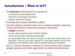 Introduction – What is IoT?
IoT things presentation - Davis M
Onsakia
3
? The Internet of things (IoT) is a system of
? interrelated computing devices
? mechanical and digital machines
? objects, animals or people
? Provided with unique identifiers ( UIDs )
? Has the ability to transfer data over a network without requiring
human-to-human or human-to-computer interaction
? A thing in the IoT
? can be a person with a heart monitor implant
? a farm animal with a biochip transponder
? an automobile that has built-in sensors to alert the driver when tire
pressure is low or any other natural or man-made object that can be
assigned an IP address and is able to transfer data over a network
? IoT is a sensor network of billions of smart devices that connect
people, systems and other applications to collect and share data.
 