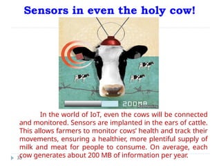 Sensors in even the holy cow!
33
In the world of IoT, even the cows will be connected
and monitored. Sensors are implanted in the ears of cattle.
This allows farmers to monitor cows’ health and track their
movements, ensuring a healthier, more plentiful supply of
milk and meat for people to consume. On average, each
cow generates about 200 MB of information per year.
 