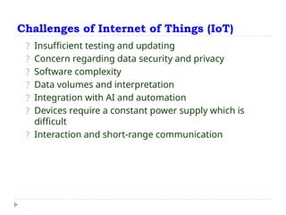 Challenges of Internet of Things (IoT)
? Insufficient testing and updating
? Concern regarding data security and privacy
? Software complexity
? Data volumes and interpretation
? Integration with AI and automation
? Devices require a constant power supply which is
difficult
? Interaction and short-range communication
 