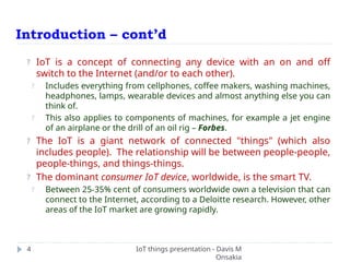Introduction – cont’d
IoT things presentation - Davis M
Onsakia
4
? IoT is a concept of connecting any device with an on and off
switch to the Internet (and/or to each other).
? Includes everything from cellphones, coffee makers, washing machines,
headphones, lamps, wearable devices and almost anything else you can
think of.
? This also applies to components of machines, for example a jet engine
of an airplane or the drill of an oil rig – Forbes.
? The IoT is a giant network of connected "things" (which also
includes people). The relationship will be between people-people,
people-things, and things-things.
? The dominant consumer IoT device, worldwide, is the smart TV.
? Between 25-35% cent of consumers worldwide own a television that can
connect to the Internet, according to a Deloitte research. However, other
areas of the IoT market are growing rapidly.
 