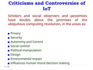 Criticisms and Controversies of
IoT
40
Scholars and social observers and pessimists
have doubts about the promises of the
ubiquitous computing revolution, in the areas as:
▪ Privacy
▪ Security
▪ Autonomy and Control
▪ Social control
▪ Political manipulation
▪ Design
▪ Environmental impact
▪ Influences human moral decision making
 
