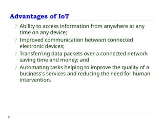 Advantages of IoT
? Ability to access information from anywhere at any
time on any device;
? Improved communication between connected
electronic devices;
? Transferring data packets over a connected network
saving time and money; and
? Automating tasks helping to improve the quality of a
business's services and reducing the need for human
intervention.
 