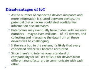 Disadvantages of IoT
? As the number of connected devices increases and
more information is shared between devices, the
potential that a hacker could steal confidential
information also increases.
? Enterprises may eventually have to deal with massive
numbers -- maybe even millions -- of IoT devices, and
collecting and managing the data from all those
devices will be challenging.
? If there's a bug in the system, it's likely that every
connected device will become corrupted.
? Since there's no international standard of
compatibility for IoT, it's difficult for devices from
different manufacturers to communicate with each
other.
 