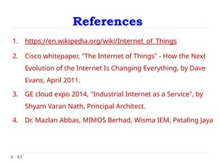 References
43
1. https://en.wikipedia.org/wiki/Internet_of_Things
2. Cisco whitepaper, "The Internet of Things" - How the Next
Evolution of the Internet Is Changing Everything, by Dave
Evans, April 2011.
3. GE cloud expo 2014, "Industrial Internet as a Service", by
Shyam Varan Nath, Principal Architect.
4. Dr. Mazlan Abbas, MIMOS Berhad, Wisma IEM, Petaling Jaya
 