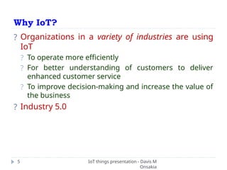 Why IoT?
IoT things presentation - Davis M
Onsakia
5
? Organizations in a variety of industries are using
IoT
? To operate more efficiently
? For better understanding of customers to deliver
enhanced customer service
? To improve decision-making and increase the value of
the business
? Industry 5.0
 