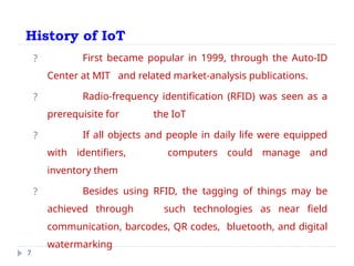 History of IoT
7
? First became popular in 1999, through the Auto-ID
Center at MIT and related market-analysis publications.
? Radio-frequency identification (RFID) was seen as a
prerequisite for the IoT
? If all objects and people in daily life were equipped
with identifiers, computers could manage and
inventory them
? Besides using RFID, the tagging of things may be
achieved through such technologies as near field
communication, barcodes, QR codes, bluetooth, and digital
watermarking
 