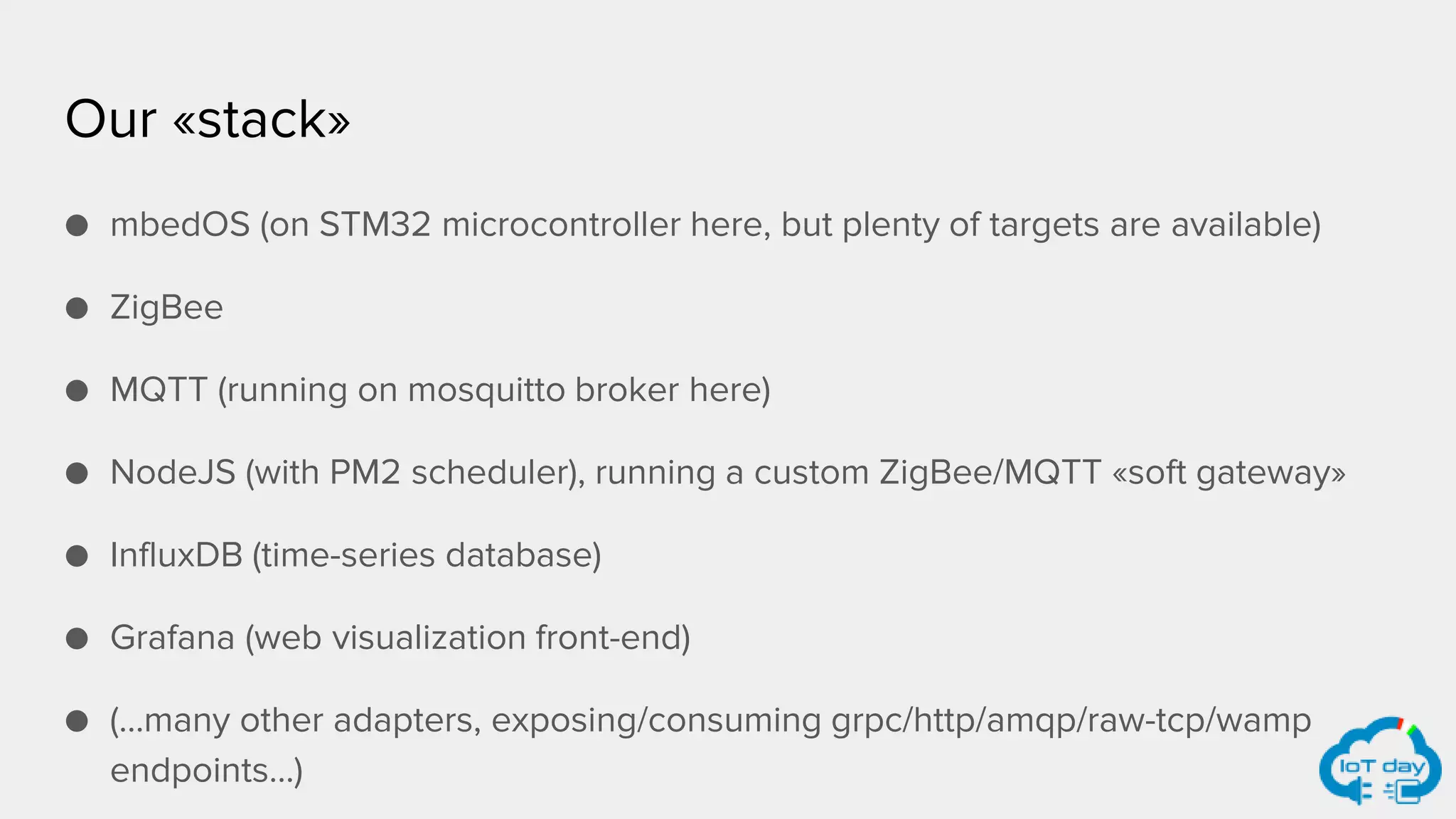 Our «stack»
● mbedOS (on STM32 microcontroller here, but plenty of targets are available)
● ZigBee
● MQTT (running on mosquitto broker here)
● NodeJS (with PM2 scheduler), running a custom ZigBee/MQTT «soft gateway»
● InfluxDB (time-series database)
● Grafana (web visualization front-end)
● (…many other adapters, exposing/consuming grpc/http/amqp/raw-tcp/wamp
endpoints…)
 