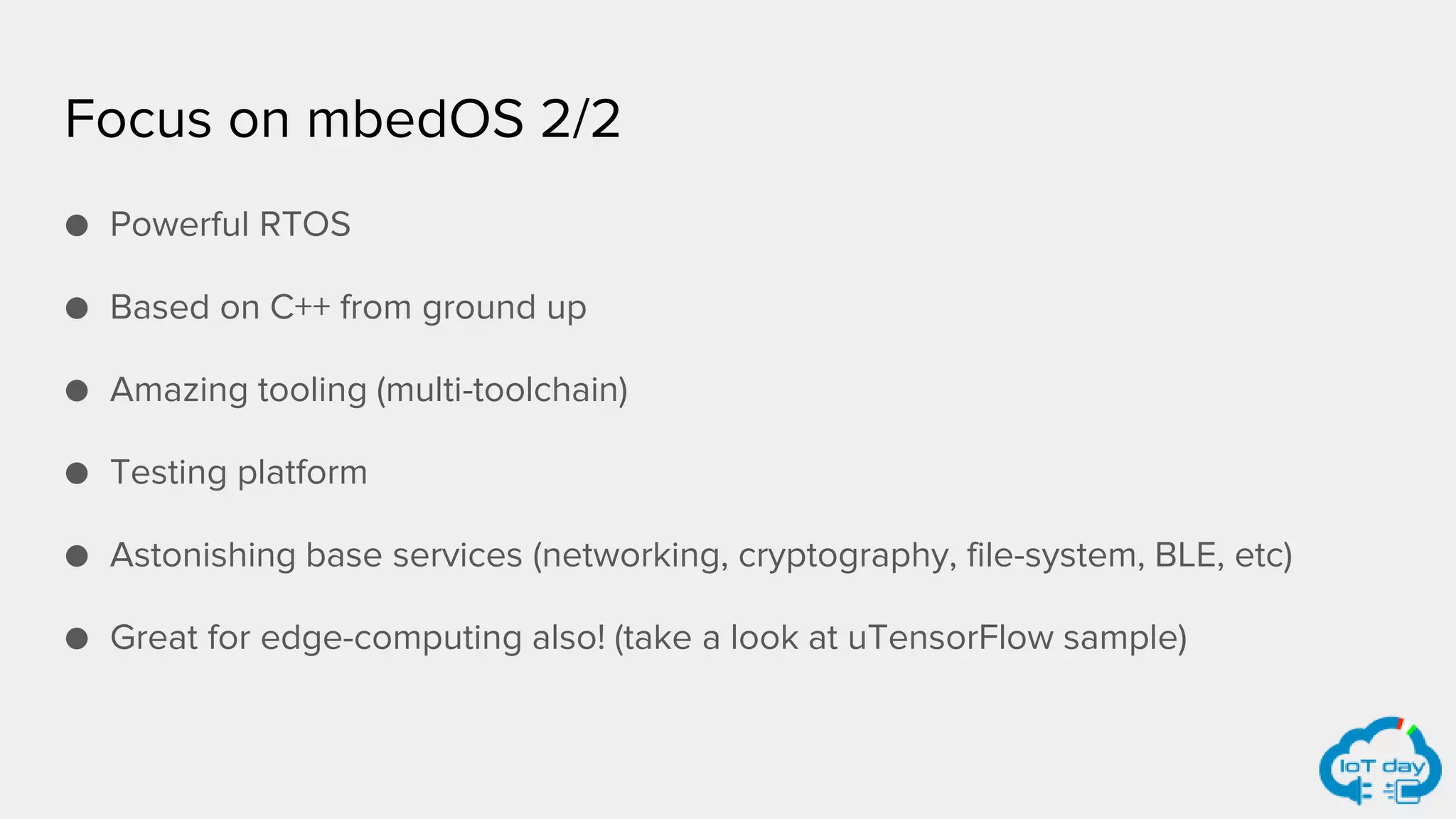 Focus on mbedOS 2/2
● Powerful RTOS
● Based on C++ from ground up
● Amazing tooling (multi-toolchain)
● Testing platform
● Astonishing base services (networking, cryptography, file-system, BLE, etc)
● Great for edge-computing also! (take a look at uTensorFlow sample)
 