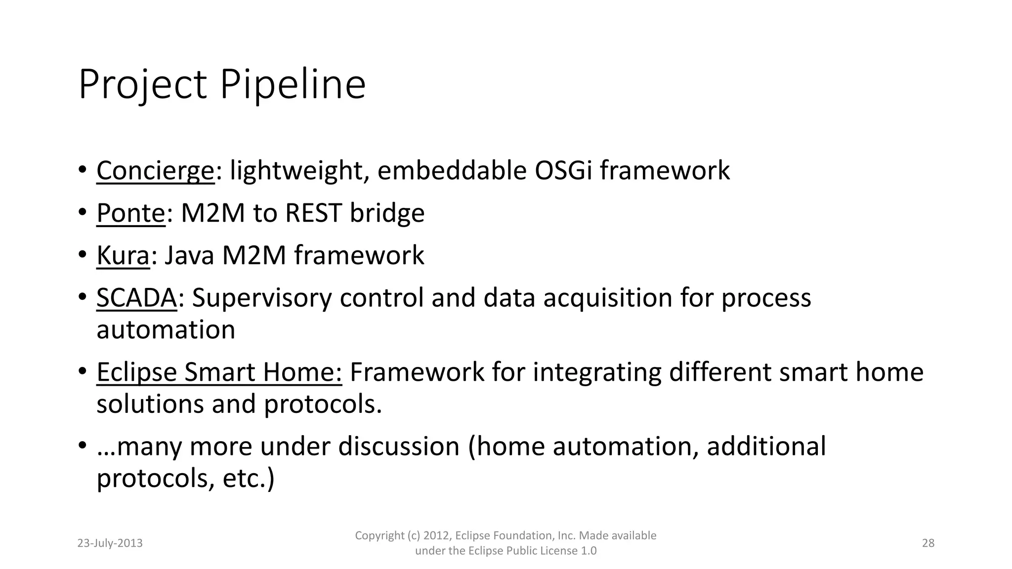 Project Pipeline
• Concierge: lightweight, embeddable OSGi framework
• Ponte: M2M to REST bridge
• Kura: Java M2M framework
• SCADA: Supervisory control and data acquisition for process
automation
• Eclipse Smart Home: Framework for integrating different smart home
solutions and protocols.
• …many more under discussion (home automation, additional
protocols, etc.)
23-July-2013
Copyright (c) 2012, Eclipse Foundation, Inc. Made available
under the Eclipse Public License 1.0
28
 