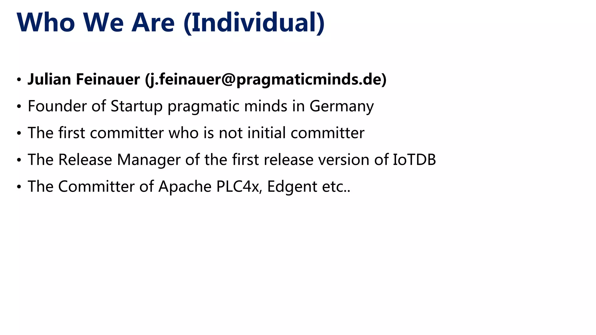 Who We Are (Individual) • Julian Feinauer (j.feinauer@pragmaticminds.de) • Founder of Startup pragmatic minds in Germany • The first committer who is not initial committer • The Release Manager of the first release version of IoTDB • The Committer of Apache PLC4x, Edgent etc.. 