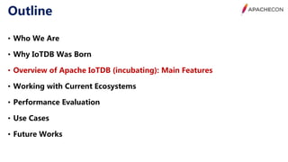 Outline
• Who We Are
• Why IoTDB Was Born
• Overview of Apache IoTDB (incubating): Main Features
• Working with Current Ecosystems
• Performance Evaluation
• Use Cases
• Future Works
 