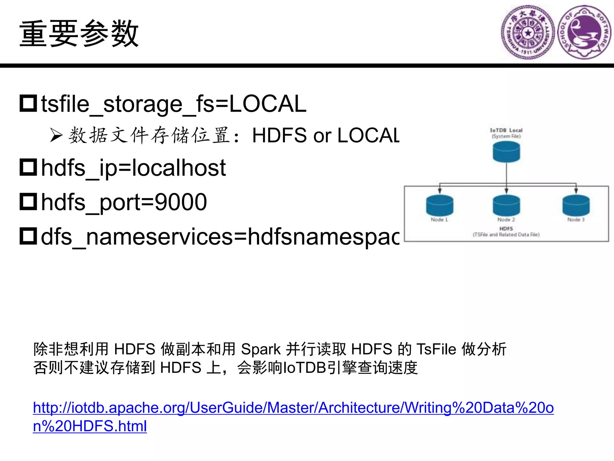 重要参数
tsfile_storage_fs=LOCAL
数据文件存储位置：HDFS or LOCAL
hdfs_ip=localhost
hdfs_port=9000
dfs_nameservices=hdfsnamespace
http://iotdb.apache.org/UserGuide/Master/Architecture/Writing%20Data%20o
n%20HDFS.html
除非想利用 HDFS 做副本和用 Spark 并行读取 HDFS 的 TsFile 做分析
否则不建议存储到 HDFS 上，会影响IoTDB引擎查询速度
 