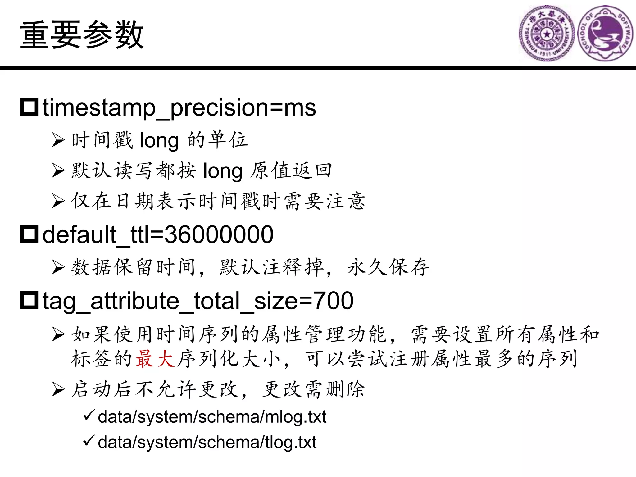 重要参数
timestamp_precision=ms
时间戳 long 的单位
默认读写都按 long 原值返回
仅在日期表示时间戳时需要注意
default_ttl=36000000
数据保留时间，默认注释掉，永久保存
tag_attribute_total_size=700
如果使用时间序列的属性管理功能，需要设置所有属性和
标签的最大序列化大小，可以尝试注册属性最多的序列
启动后不允许更改，更改需删除
data/system/schema/mlog.txt
data/system/schema/tlog.txt
 