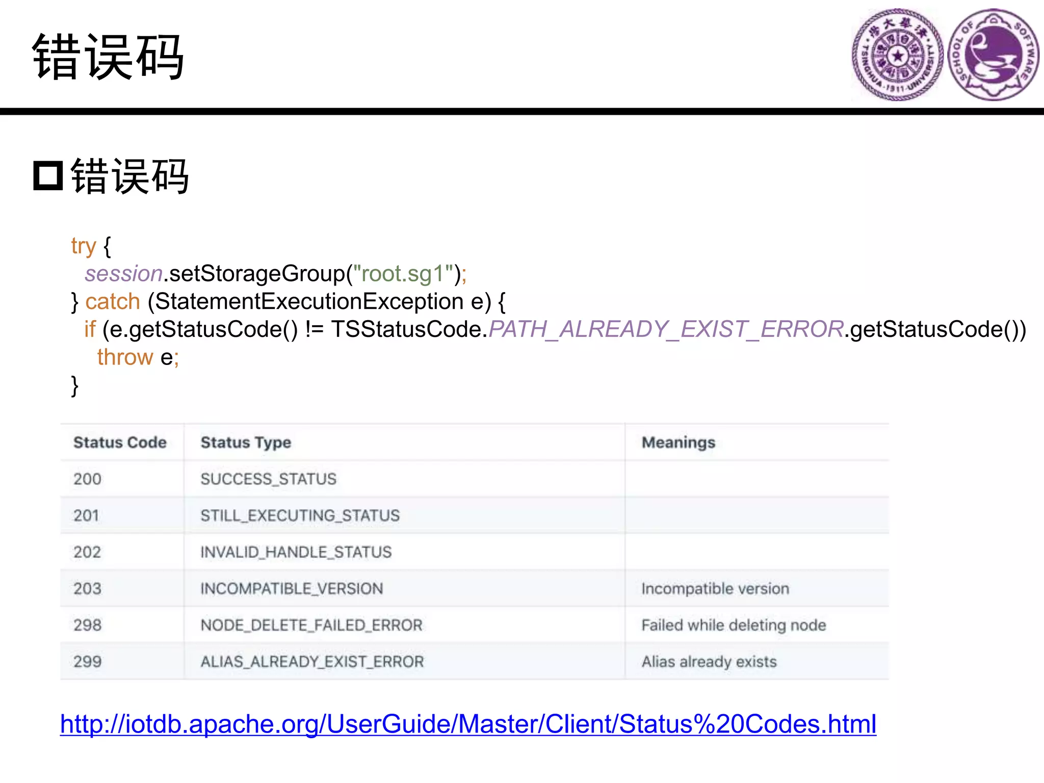 错误码
错误码
http://iotdb.apache.org/UserGuide/Master/Client/Status%20Codes.html
try {
session.setStorageGroup("root.sg1");
} catch (StatementExecutionException e) {
if (e.getStatusCode() != TSStatusCode.PATH_ALREADY_EXIST_ERROR.getStatusCode())
throw e;
}
 