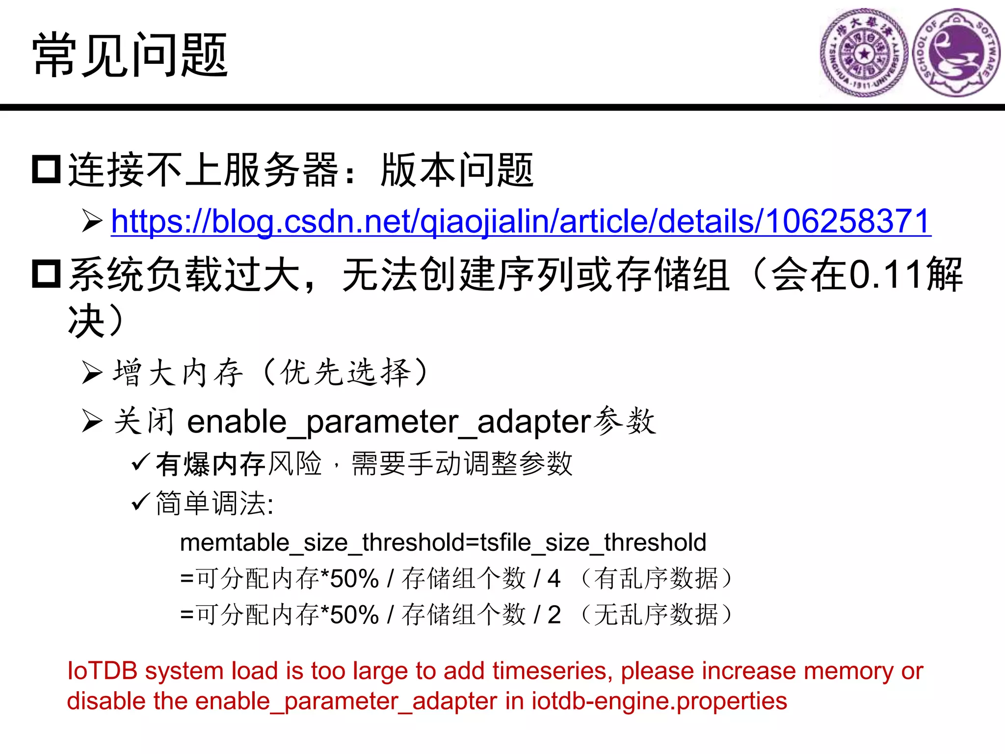 常见问题
连接不上服务器：版本问题
https://blog.csdn.net/qiaojialin/article/details/106258371
系统负载过大，无法创建序列或存储组（会在0.11解
决）
增大内存（优先选择）
关闭 enable_parameter_adapter参数
有爆内存风险，需要手动调整参数
简单调法:
memtable_size_threshold=tsfile_size_threshold
=可分配内存*50% / 存储组个数 / 4 （有乱序数据）
=可分配内存*50% / 存储组个数 / 2 （无乱序数据）
IoTDB system load is too large to add timeseries, please increase memory or
disable the enable_parameter_adapter in iotdb-engine.properties
 