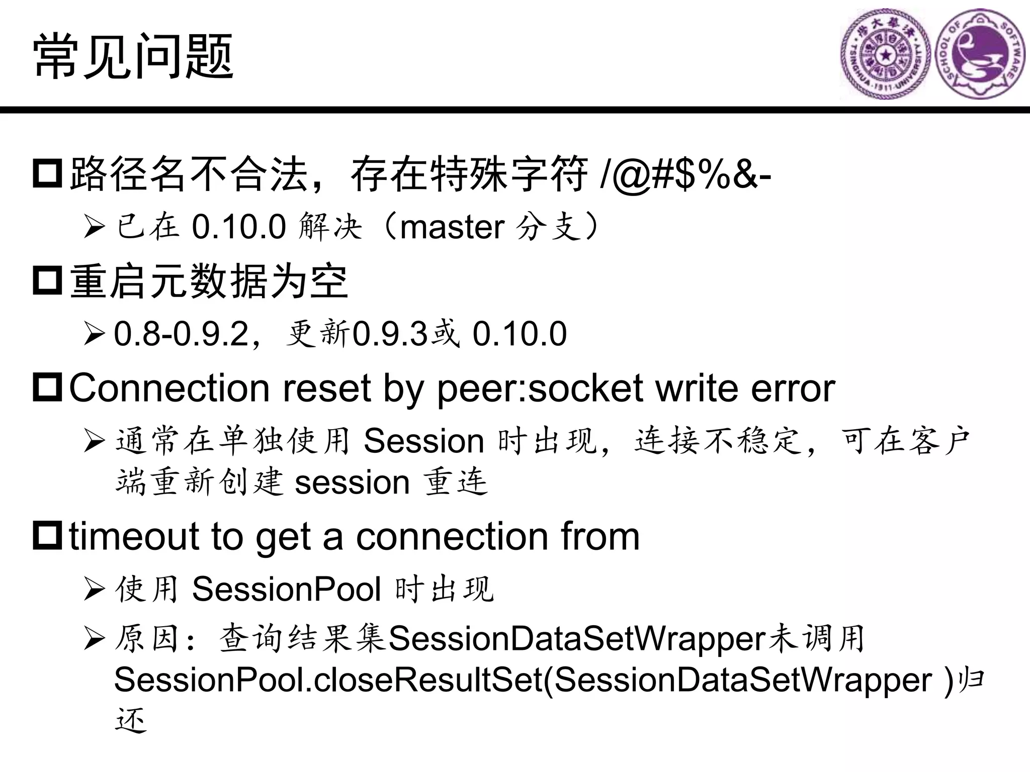 常见问题
路径名不合法，存在特殊字符 /@#$%&-
已在 0.10.0 解决（master 分支）
重启元数据为空
0.8-0.9.2，更新0.9.3或 0.10.0
Connection reset by peer:socket write error
通常在单独使用 Session 时出现，连接不稳定，可在客户
端重新创建 session 重连
timeout to get a connection from
使用 SessionPool 时出现
原因：查询结果集SessionDataSetWrapper未调用
SessionPool.closeResultSet(SessionDataSetWrapper )归
还
 