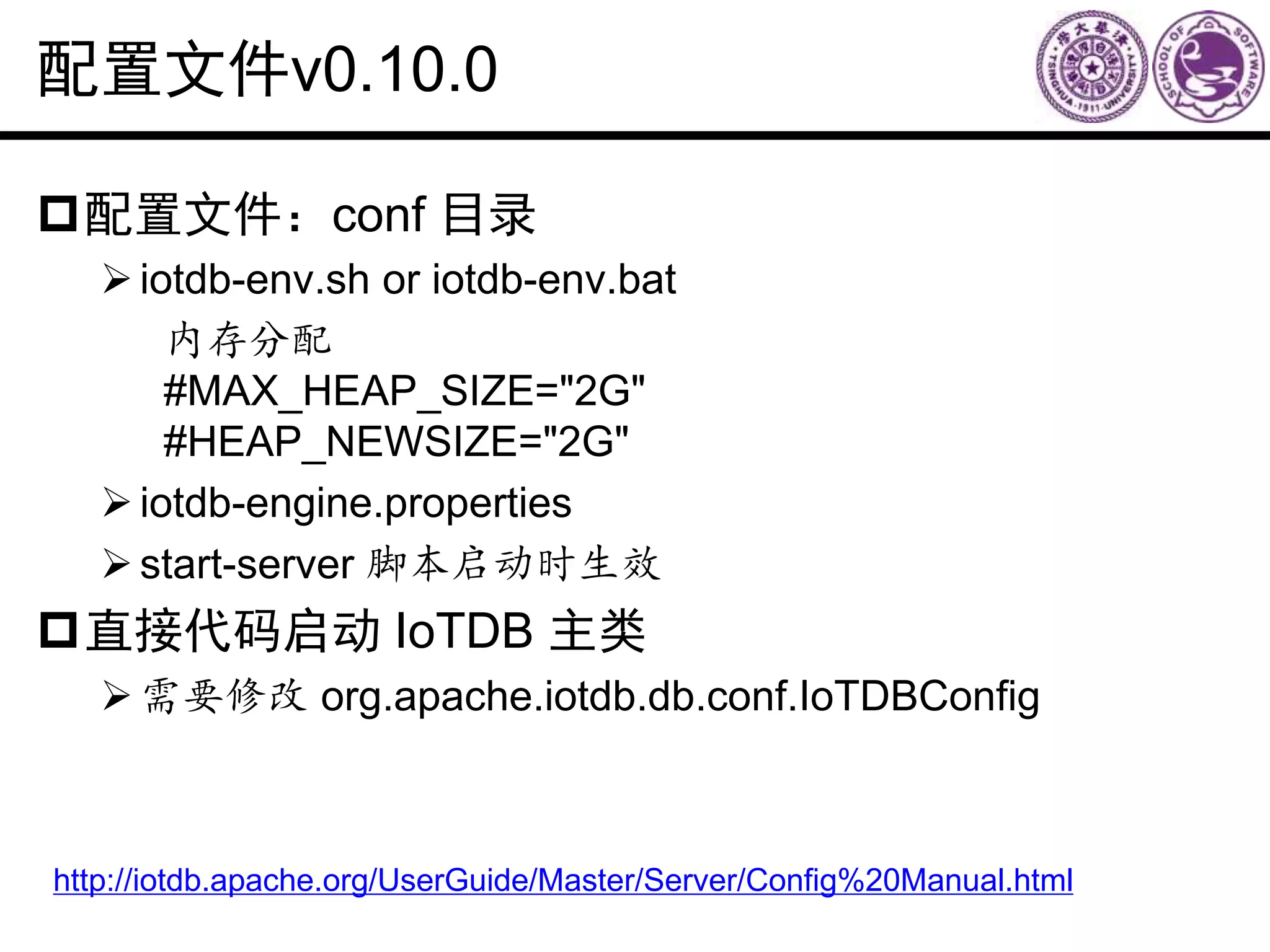 配置文件v0.10.0
配置文件：conf 目录
iotdb-env.sh or iotdb-env.bat
内存分配
#MAX_HEAP_SIZE="2G"
#HEAP_NEWSIZE="2G"
iotdb-engine.properties
start-server 脚本启动时生效
直接代码启动 IoTDB 主类
需要修改 org.apache.iotdb.db.conf.IoTDBConfig
http://iotdb.apache.org/UserGuide/Master/Server/Config%20Manual.html
 