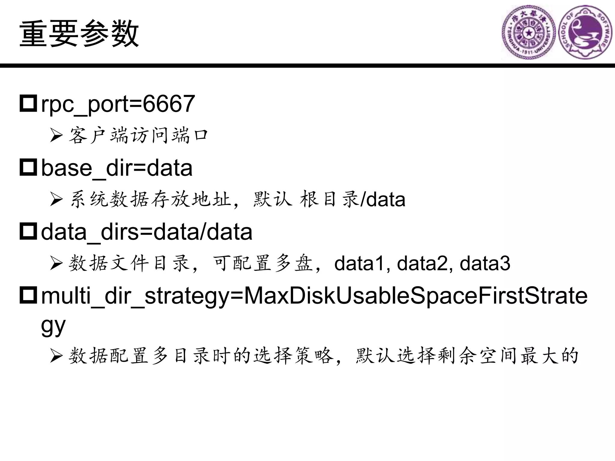 重要参数
rpc_port=6667
客户端访问端口
base_dir=data
系统数据存放地址，默认 根目录/data
data_dirs=data/data
数据文件目录，可配置多盘，data1, data2, data3
multi_dir_strategy=MaxDiskUsableSpaceFirstStrate
gy
数据配置多目录时的选择策略，默认选择剩余空间最大的
 