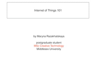 by Maryna Razakhatskaya 
 
postgraduate student  
MSc Creative Technology 
Middlesex University
Internet of Things 101
 