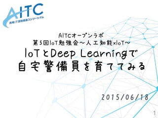 AITCオープンラボ
第5回IoT勉強会～人工知能xIoT～ 
IoTとDeep Learningで
自宅警備員を育ててみる
1
2015/06/18
 