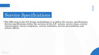 Service Specifications
• The fifth step in the IoT design methodology is to define the service specifications.
Service specifications define the services in the IoT system, service types, service
inputs/output, service endpoints, service schedules, service preconditions and
service effects.
 