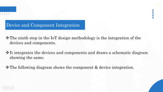 Device and Component Integration
The ninth step in the IoT design methodology is the integration of the
devices and components.
It integrates the devices and components and draws a schematic diagram
showing the same.
The following diagram shows the component & device integration.
 