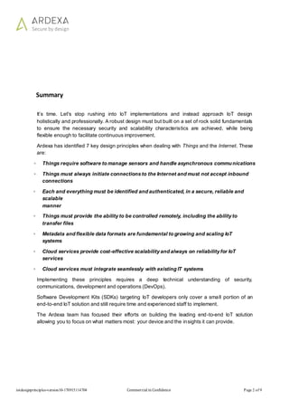 iotdesignprinciples-version10-170915114704 Commercial in Confidence Page 2 of 9
Summary
It’s time. Let's stop rushing into IoT implementations and instead approach IoT design
holistically and professionally. A robust design must but built on a set of rock solid fundamentals
to ensure the necessary security and scalability characteristics are achieved, while being
flexible enough to facilitate continuous improvement.
Ardexa has identified 7 key design principles when dealing with Things and the Internet. These
are:
◦ Things require software to manage sensors and handle asynchronous communications
◦ Things must always initiate connections to the Internet and must not accept inbound
connections
◦ Each and everything must be identified and authenticated, in a secure, reliable and
scalable
manner
◦ Things must provide the ability to be controlled remotely, including the ability to
transfer files
◦ Metadata and flexible data formats are fundamental to growing and scaling IoT
systems
◦ Cloud services provide cost-effective scalability and always on reliability for IoT
services
◦ Cloud services must integrate seamlessly with existing IT systems
Implementing these principles requires a deep technical understanding of security,
communications, development and operations (DevOps).
Software Development Kits (SDKs) targeting IoT developers only cover a small portion of an
end-to-end IoT solution and still require time and experienced staff to implement.
The Ardexa team has focused their efforts on building the leading end-to-end IoT solution
allowing you to focus on what matters most: your device and the insights it can provide.
 