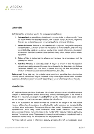 iotdesignprinciples-version10-170915114704 Commercial in Confidence Page 3 of 9
Definitions
Definitions of the terminology used in this whitepaper are as follows:
1. Gateway/Device: A small form, single board computer similar to a Raspberry Pi. These
are mostly ARM or x86 based processors, with on-board storage, RAM and peripherals.
They are low cost and low power, yet run various forms of Linux or Windows.
2. Sensor/Actuators: A simple or complex electronic component designed to carry out a
well-defined task. Actuators or sensors may contain a micro controller, and some may
be controlled by a gateway. A sensor usually simply collects information, whereas an
actuator can control equipment such as opening/closing valves, relays, lights or related
equipment.
3. Thing: A Thing is defined as the software and hardware that encompasses both the
gateway and sensor.
4. Metadata: Metadata is “data about data”. It may be a stream of data that describes
elements such as the source of the data, the units used in the data stream (eg; Celsius,
Fahrenheit, Newtons, etc), the author or device producing the data and perhaps the
structure of the data (eg; data separated by commas, tabs, etc).
Data format: Some data may be a single integer describing something like a temperature
reading. Another piece of data may be 1 or more strings. Other again may be values separated
by commas. Data formats can vary widely depending on who or what has produced the data.
Introduction
IoT implementations may be as simple as a thermometer being connected to the Internet or as
complex as monitoring every facet of a multi-story building. In the early years of the Internet of
Things (IoT) movement, developers focused tightly on specific outcomes or use cases, without
too much regard for how those use cases might evolve in the future.
This is not a problem if the lessons learned are carried into the design of the next project,
however all too often, the problems brought about by earlier decisions are compounded by
persisting with a faulty design. Future capabilities are then entirely dependent on a design and
implementation which likely never considered these newer scenarios. More serious
consequences will see a marked increase in the number of IoT security incidents, particularly
as more Things come online. These newer things run the risk increasing the potential reach of
an attacker beyond simply bits and bytes and into the physical world.
For those not well versed in information security, protecting the IoT and associated cloud
 