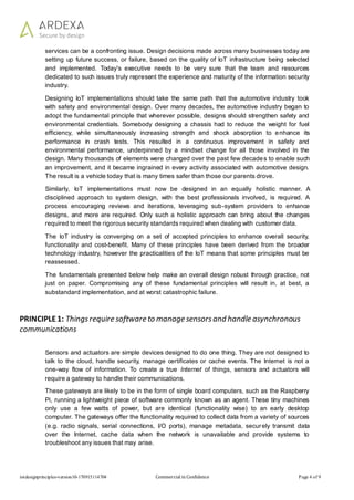 iotdesignprinciples-version10-170915114704 Commercial in Confidence Page 4 of 9
services can be a confronting issue. Design decisions made across many businesses today are
setting up future success, or failure, based on the quality of IoT infrastructure being selected
and implemented. Today's executive needs to be very sure that the team and resources
dedicated to such issues truly represent the experience and maturity of the information security
industry.
Designing IoT implementations should take the same path that the automotive industry took
with safety and environmental design. Over many decades, the automotive industry began to
adopt the fundamental principle that wherever possible, designs should strengthen safety and
environmental credentials. Somebody designing a chassis had to reduce the weight for fuel
efficiency, while simultaneously increasing strength and shock absorption to enhance its
performance in crash tests. This resulted in a continuous improvement in safety and
environmental performance, underpinned by a mindset change for all those involved in the
design. Many thousands of elements were changed over the past few decades to enable such
an improvement, and it became ingrained in every activity associated with automotive design.
The result is a vehicle today that is many times safer than those our parents drove.
Similarly, IoT implementations must now be designed in an equally holistic manner. A
disciplined approach to system design, with the best professionals involved, is required. A
process encouraging reviews and iterations, leveraging sub-system providers to enhance
designs, and more are required. Only such a holistic approach can bring about the changes
required to meet the rigorous security standards required when dealing with customer data.
The IoT industry is converging on a set of accepted principles to enhance overall security,
functionality and cost-benefit. Many of these principles have been derived from the broader
technology industry, however the practicalities of the IoT means that some principles must be
reassessed.
The fundamentals presented below help make an overall design robust through practice, not
just on paper. Compromising any of these fundamental principles will result in, at best, a
substandard implementation, and at worst catastrophic failure.
PRINCIPLE1: Thingsrequire software to manage sensorsand handle asynchronous
communications
Sensors and actuators are simple devices designed to do one thing. They are not designed to
talk to the cloud, handle security, manage certificates or cache events. The Internet is not a
one-way flow of information. To create a true Internet of things, sensors and actuators will
require a gateway to handle their communications.
These gateways are likely to be in the form of single board computers, such as the Raspberry
Pi, running a lightweight piece of software commonly known as an agent. These tiny machines
only use a few watts of power, but are identical (functionality wise) to an early desktop
computer. The gateways offer the functionality required to collect data from a variety of sources
(e.g. radio signals, serial connections, I/O ports), manage metadata, securely transmit data
over the Internet, cache data when the network is unavailable and provide systems to
troubleshoot any issues that may arise.
 