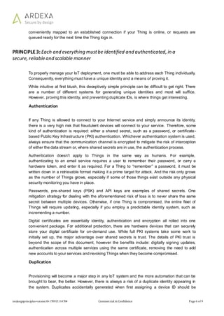 iotdesignprinciples-version10-170915114704 Commercial in Confidence Page 6 of 9
conveniently mapped to an established connection if your Thing is online, or requests are
queued ready for the next time the Thing logs in.
PRINCIPLE3: Each and everything mustbe identified and authenticated, in a
secure, reliable and scalable manner
To properly manage your IoT deployment, one must be able to address each Thing individually.
Consequently, everything must have a unique identity and a means of proving it.
While intuitive at first blush, this deceptively simple principle can be difficult to get right. There
are a number of different systems for generating unique identities and most will suffice.
However, proving this identity, and preventing duplicate IDs, is where things get interesting.
Authentication
If any Thing is allowed to connect to your Internet service and simply announce its identity,
there is a very high risk that fraudulent devices will connect to your service. Therefore, some
kind of authentication is required: either a shared secret, such as a password, or certificate-
based Public Key Infrastructure (PKI) authentication. Whichever authentication system is used,
always ensure that the communication channel is encrypted to mitigate the risk of interception
of either the data stream or, where shared secrets are in use, the authentication process.
Authentication doesn't apply to Things in the same way as humans. For example,
authenticating to an email service requires a user to remember their password, or carry a
hardware token, and enter it as required. For a Thing to “remember” a password, it must be
written down in a retrievable format making it a prime target for attack. And the risk only grows
as the number of Things grows, especially if some of those things exist outside any physical
security monitoring you have in place.
Passwords, pre-shared keys (PSK) and API keys are examples of shared secrets. One
mitigation strategy for dealing with the aforementioned risk of loss is to never share the same
secret between multiple devices. Otherwise, if one Thing is compromised, the entire fleet of
Things will require updating, especially if you employ a predictable identity system, such as
incrementing a number.
Digital certificates are essentially identity, authentication and encryption all rolled into one
convenient package. For additional protection, there are hardware devices that can securely
store your digital certificate for on-demand use. While full PKI systems take some work to
initially set up, the major advantage over shared secrets is trust. The details of PKI trust is
beyond the scope of this document, however the benefits include: digitally signing updates,
authentication across multiple services using the same certificate, removing the need to add
new accounts to your services and revoking Things when they become compromised.
Duplication
Provisioning will become a major step in any IoT system and the more automation that can be
brought to bear, the better. However, there is always a risk of a duplicate identity appearing in
the system. Duplicates accidentally generated when first assigning a device ID should be
 
