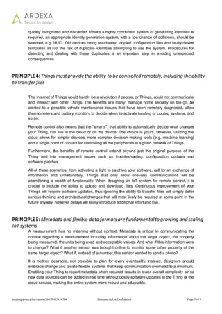 iotdesignprinciples-version10-170915114704 Commercial in Confidence Page 7 of 9
quickly recognized and discarded. Where a highly concurrent system of generating identities is
required, an appropriate identity generation system, with a low chance of collisions, should be
selected, e.g. UUID. Old devices being reactivated, copied configuration files and faulty device
templates all run the risk of duplicate identities attempting to use the system. Procedures for
detecting and dealing with these duplicates is an important step in avoiding unexpected
consequences.
PRINCIPLE4: Things must provide the ability to be controlled remotely, including the ability
to transfer files
The Internet of Things would hardly be a revolution if people, or Things, could not communicate
and interact with other Things. The benefits are many: manage home security on the go, be
alerted to a possible vehicle maintenance issues that have been remotely diagnosed, allow
thermometers and battery monitors to decide when to activate heating or cooling systems, and
so on.
Remote control also means that the “smarts”, that ability to automatically decide what changes
your Thing, can live in the cloud or on the device. The choice is yours. However, utilizing the
cloud allows for simpler devices, more complex decision-making tools (e.g. machine learning)
and a single point of contact for controlling all the peripherals in a given network of Things.
Furthermore, the benefits of remote control extend beyond just the original purpose of the
Thing and into management issues such as troubleshooting, configuration updates and
software patches.
All of these scenarios, from activating a light to patching your software, call for an exchange of
information and unfortunately, Things that only allow one-way communications will be
abandoning a wealth of functionality. When designing an IoT system for remote control, it is
crucial to include the ability to upload and download files. Continuous improvement of your
Things will require software updates, thus ignoring the ability to transfer files will simply defer
serious thinking and architectural changes that will most likely be required at some point in the
future anyway, however delays will likely introduce additional effort and risk.
PRINCIPLE5: Metadata and flexible data formatsare fundamentalto growing and scaling
IoT systems
A measurement has no meaning without context. Metadata is critical in communicating the
context regarding a measurement including information about the target object, the property
being measured, the units being used and acceptable values. And what if this information were
to change? What if another sensor was brought online to monitor some other property of the
same target object? What if, instead of a number, this sensor wanted to send a photo?
It is neither desirable, nor possible to plan for every eventuality. Instead, designers should
embrace change and create flexible systems that keep communication overhead to a minimum.
Enabling your Thing to report metadata when required results in lower overall complexity since
new data sources can be added in real time without costly software updates to the Thing or the
cloud service, making the entire system more robust and adaptable.
 
