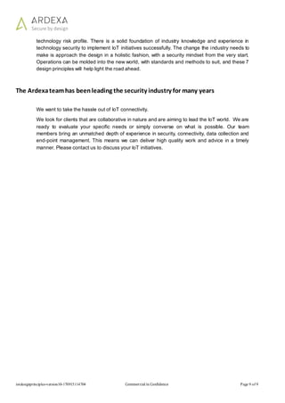 iotdesignprinciples-version10-170915114704 Commercial in Confidence Page 9 of 9
technology risk profile. There is a solid foundation of industry knowledge and experience in
technology security to implement IoT initiatives successfully. The change the industry needs to
make is approach the design in a holistic fashion, with a security mindset from the very start.
Operations can be molded into the new world, with standards and methods to suit, and these 7
design principles will help light the road ahead.
The Ardexateamhas beenleading the security industry for many years
We want to take the hassle out of IoT connectivity.
We look for clients that are collaborative in nature and are aiming to lead the IoT world. We are
ready to evaluate your specific needs or simply converse on what is possible. Our team
members bring an unmatched depth of experience in security, connectivity, data collection and
end-point management. This means we can deliver high quality work and advice in a timely
manner. Please contact us to discuss your IoT initiatives.
 