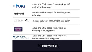 frameworks
- Java and OSGi based framework for IoT
and M2M Gateways
- Java and OSGi based framework for
home automation integration
- Java and OSGi based framework for
building SCADA systems
- Bridge between HTTP, MQTT and CoAP
- Lua based framework for building M2M
gateways
 