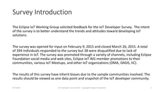 Survey Introduction
The Eclipse IoT Working Group solicited feedback for the IoT Developer Survey. The intent
of the survey is to better understand the trends and attitudes toward developing IoT
solutions.
The survey was opened for input on February 9, 2015 and closed March 26, 2015. A total
of 394 individuals responded to the survey but 38 were disqualified due to lack of
experience in IoT. The survey was promoted through a variety of channels, including Eclipse
Foundation social media and web sites, Eclipse IoT WG member promotions to their
communities, various IoT Meetups, and other IoT organizations (OMA, OASIS, IIC).
The results of this survey have inherit biases due to the sample communities involved. The
results should be viewed as one data point and snapshot of the IoT developer community.
4/7/2015 IoT Developer Survey 2015 - Copyright Eclipse Foundation 2
 