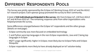 DIFFERENT RESPONDENTS POOLS
The Survey was jointly sponsored by the Eclipse IoTWorking Group, IEEE IoTand the AGILE
IoT research project. Each sponsor group promoted the survey to their community.
A total of 528 individualsparticipated in the survey; 281 from Eclipse IoT, 130 from AGILE
IoT and 46 from IEEE IoT. The remaining response came from other organizations who
helped promote the survey.
Some differences emerged between the Eclipse IoT respondents and the other groups
(details on next page):
- Eclipse community was more focused on embedded technology
- C and Python weretop languages in the non-Eclipse respondents; Java and C being top
languages in Eclipse
- MQTT usage significantly higher in Eclipse; most likely due to Eclipse Paho and Eclipse
Mosquitto
- Eclipse respondents more likely to have already deployed an IoT solution today
4/14/16 IoT	Developer	Survey	2016	- Copyright	Eclipse	Foundation 37
 