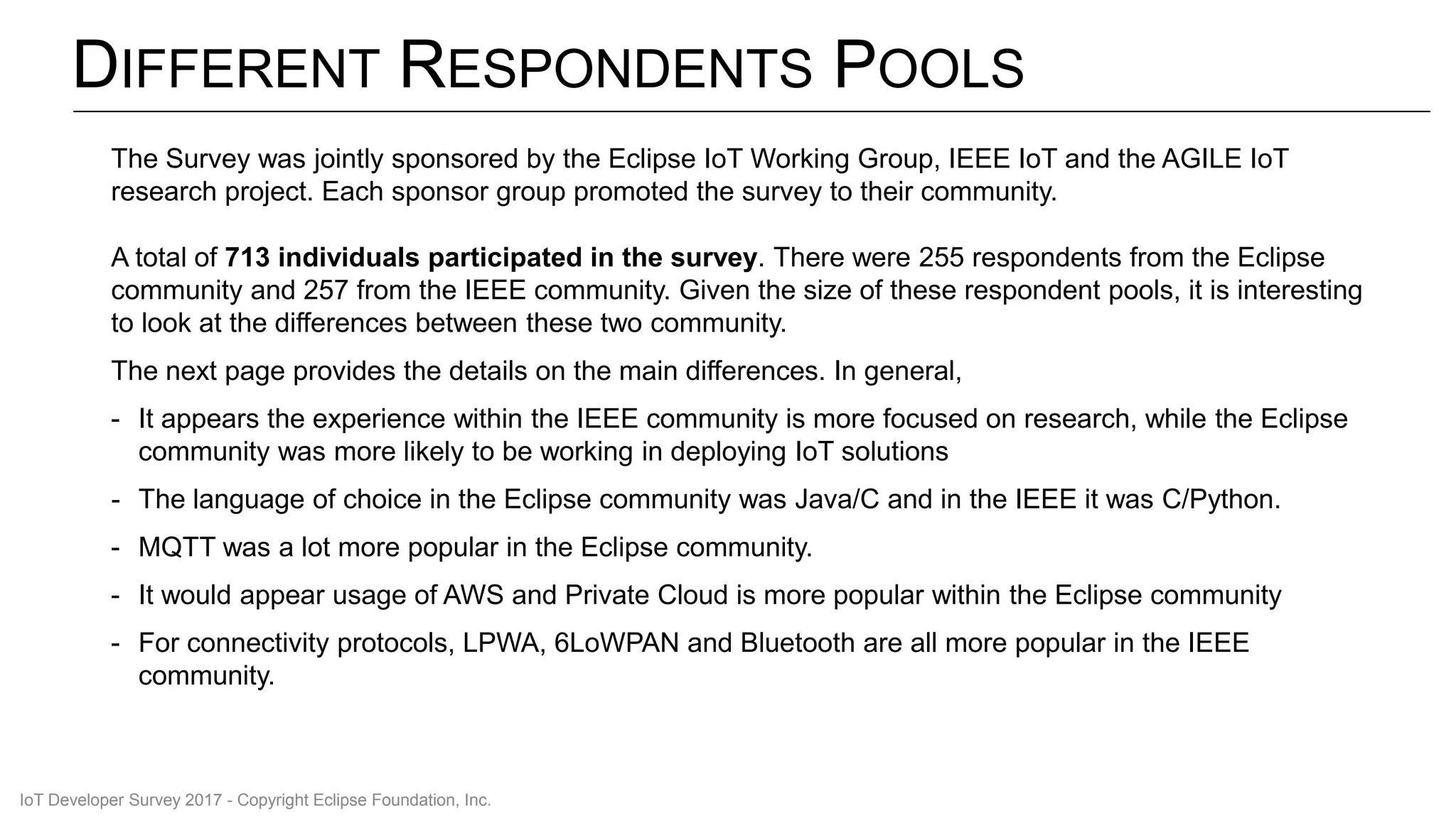 DIFFERENT RESPONDENTS POOLS
The Survey was jointly sponsored by the Eclipse IoT Working Group, IEEE IoT and the AGILE IoT
research project. Each sponsor group promoted the survey to their community.
A total of 713 individuals participated in the survey. There were 255 respondents from the Eclipse
community and 257 from the IEEE community. Given the size of these respondent pools, it is interesting
to look at the differences between these two community.
The next page provides the details on the main differences. In general,
- It appears the experience within the IEEE community is more focused on research, while the Eclipse
community was more likely to be working in deploying IoT solutions
- The language of choice in the Eclipse community was Java/C and in the IEEE it was C/Python.
- MQTT was a lot more popular in the Eclipse community.
- It would appear usage of AWS and Private Cloud is more popular within the Eclipse community
- For connectivity protocols, LPWA, 6LoWPAN and Bluetooth are all more popular in the IEEE
community.
IoT Developer Survey 2017 - Copyright Eclipse Foundation, Inc.
 