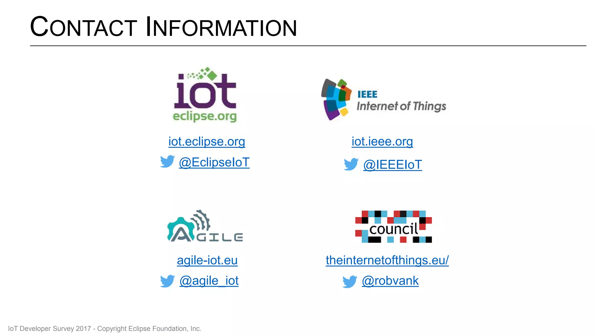 CONTACT INFORMATION
iot.eclipse.org
@EclipseIoT
iot.ieee.org
@IEEEIoT
agile-iot.eu
@agile_iot
theinternetofthings.eu/
@robvank
IoT Developer Survey 2017 - Copyright Eclipse Foundation, Inc.
 